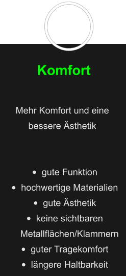 Komfort  Mehr Komfort und eine bessere Ästhetik   •	gute Funktion •	hochwertige Materialien •	gute Ästhetik •	keine sichtbaren Metallflächen/Klammern  •	guter Tragekomfort •	längere Haltbarkeit